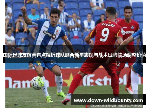 国际足球友谊赛看点解析球队磨合新星表现与战术试验临场调整价值 国际足球友谊赛看点解析球队磨合新星表现与战术试验临场调整价值
