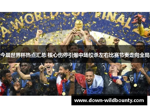 今晨世界杯热点汇总 核心伤停引爆中场绞杀左右比赛节奏走向全局
