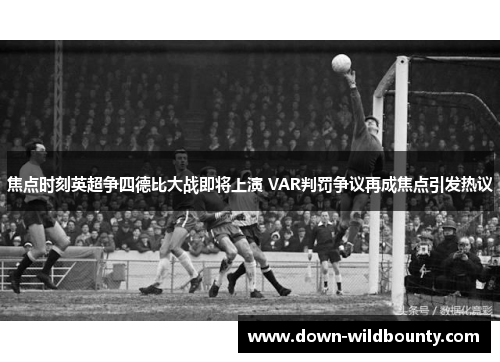 焦点时刻英超争四德比大战即将上演 VAR判罚争议再成焦点引发热议 焦点时刻英超争四德比大战即将上演 VAR判罚争议再成焦点引发热议