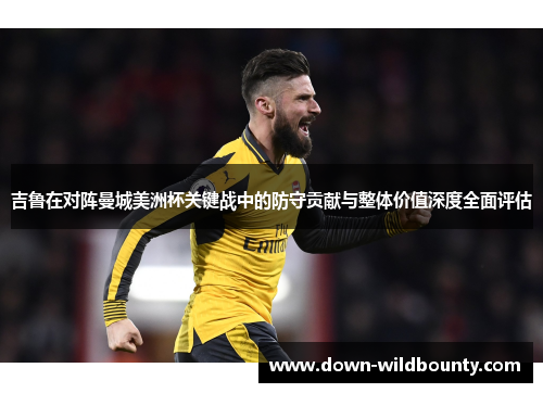 吉鲁在对阵曼城美洲杯关键战中的防守贡献与整体价值深度全面评估