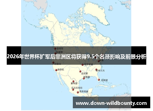 2026年世界杯扩军后非洲区将获得9.5个名额影响及前景分析 2026年世界杯扩军后非洲区将获得9.5个名额影响及前景分析