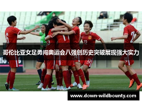 哥伦比亚女足勇闯奥运会八强创历史突破展现强大实力 哥伦比亚女足勇闯奥运会八强创历史突破展现强大实力