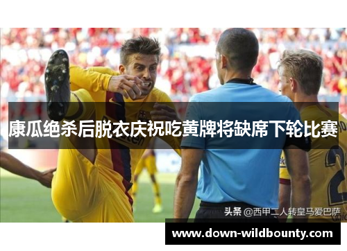 康瓜绝杀后脱衣庆祝吃黄牌将缺席下轮比赛 康瓜绝杀后脱衣庆祝吃黄牌将缺席下轮比赛