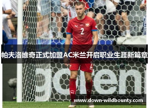 帕夫洛维奇正式加盟AC米兰开启职业生涯新篇章